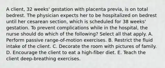 A client, 32 weeks' gestation with placenta previa, is on total bedrest. The physician expects her to be hospitalized on bedrest until her cesarean section, which is scheduled for 38 weeks' gestation. To prevent complications while in the hospital, the nurse should do which of the following? Select all that apply. A. Perform passive range-of-motion exercises. B. Restrict the fluid intake of the client. C. Decorate the room with pictures of family. D. Encourage the client to eat a high-fiber diet. E. Teach the client deep-breathing exercises.