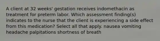 A client at 32 weeks' gestation receives indomethacin as treatment for preterm labor. Which assessment finding(s) indicates to the nurse that the client is experiencing a side effect from this medication? Select all that apply. nausea vomiting headache palpitations shortness of breath