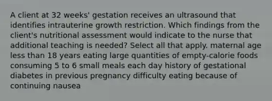 A client at 32 weeks' gestation receives an ultrasound that identifies intrauterine growth restriction. Which findings from the client's nutritional assessment would indicate to the nurse that additional teaching is needed? Select all that apply. maternal age less than 18 years eating large quantities of empty-calorie foods consuming 5 to 6 small meals each day history of gestational diabetes in previous pregnancy difficulty eating because of continuing nausea