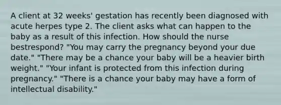 A client at 32 weeks' gestation has recently been diagnosed with acute herpes type 2. The client asks what can happen to the baby as a result of this infection. How should the nurse bestrespond? "You may carry the pregnancy beyond your due date." "There may be a chance your baby will be a heavier birth weight." "Your infant is protected from this infection during pregnancy." "There is a chance your baby may have a form of intellectual disability."