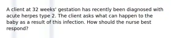 A client at 32 weeks' gestation has recently been diagnosed with acute herpes type 2. The client asks what can happen to the baby as a result of this infection. How should the nurse best respond?