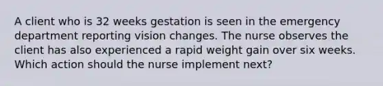 A client who is 32 weeks gestation is seen in the emergency department reporting vision changes. The nurse observes the client has also experienced a rapid weight gain over six weeks. Which action should the nurse implement next?