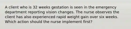 A client who is 32 weeks gestation is seen in the emergency department reporting vision changes. The nurse observes the client has also experienced rapid weight gain over six weeks. Which action should the nurse implement first?