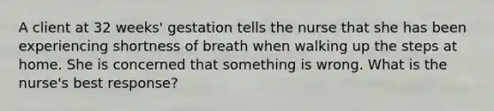 A client at 32 weeks' gestation tells the nurse that she has been experiencing shortness of breath when walking up the steps at home. She is concerned that something is wrong. What is the nurse's best response?