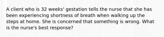 A client who is 32 weeks' gestation tells the nurse that she has been experiencing shortness of breath when walking up the steps at home. She is concerned that something is wrong. What is the nurse's best response?