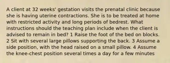 A client at 32 weeks' gestation visits the prenatal clinic because she is having uterine contractions. She is to be treated at home with restricted activity and long periods of bedrest. What instructions should the teaching plan include when the client is advised to remain in bed? 1 Raise the foot of the bed on blocks. 2 Sit with several large pillows supporting the back. 3 Assume a side position, with the head raised on a small pillow. 4 Assume the knee-chest position several times a day for a few minutes