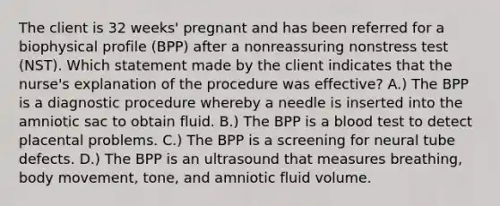 The client is 32 weeks' pregnant and has been referred for a biophysical profile (BPP) after a nonreassuring nonstress test (NST). Which statement made by the client indicates that the nurse's explanation of the procedure was effective? A.) The BPP is a diagnostic procedure whereby a needle is inserted into the amniotic sac to obtain fluid. B.) The BPP is a blood test to detect placental problems. C.) The BPP is a screening for neural tube defects. D.) The BPP is an ultrasound that measures breathing, body movement, tone, and amniotic fluid volume.