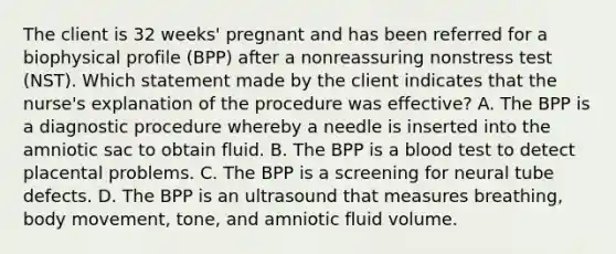 The client is 32 weeks' pregnant and has been referred for a biophysical profile (BPP) after a nonreassuring nonstress test (NST). Which statement made by the client indicates that the nurse's explanation of the procedure was effective? A. The BPP is a diagnostic procedure whereby a needle is inserted into the amniotic sac to obtain fluid. B. The BPP is a blood test to detect placental problems. C. The BPP is a screening for neural tube defects. D. The BPP is an ultrasound that measures breathing, body movement, tone, and amniotic fluid volume.