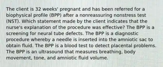 The client is 32 weeks' pregnant and has been referred for a biophysical profile (BPP) after a nonreassuring nonstress test (NST). Which statement made by the client indicates that the nurse's explanation of the procedure was effective? The BPP is a screening for neural tube defects. The BPP is a diagnostic procedure whereby a needle is inserted into the amniotic sac to obtain fluid. The BPP is a blood test to detect placental problems. The BPP is an ultrasound that measures breathing, body movement, tone, and amniotic fluid volume.