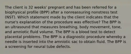 The client is 32 weeks' pregnant and has been referred for a biophysical profile (BPP) after a nonreassuring nonstress test (NST). Which statement made by the client indicates that the nurse's explanation of the procedure was effective? The BPP is an ultrasound that measures breathing, body movement, tone, and amniotic fluid volume. The BPP is a blood test to detect placental problems. The BPP is a diagnostic procedure whereby a needle is inserted into the amniotic sac to obtain fluid. The BPP is a screening for neural tube defects.