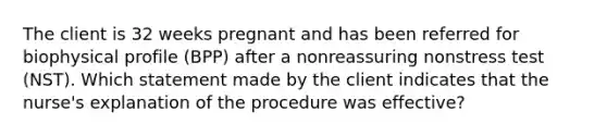 The client is 32 weeks pregnant and has been referred for biophysical profile (BPP) after a nonreassuring nonstress test (NST). Which statement made by the client indicates that the nurse's explanation of the procedure was effective?