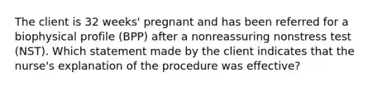 The client is 32 weeks' pregnant and has been referred for a biophysical profile (BPP) after a nonreassuring nonstress test (NST). Which statement made by the client indicates that the nurse's explanation of the procedure was effective?