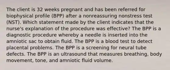 The client is 32 weeks pregnant and has been referred for biophysical profile (BPP) after a nonreassuring nonstress test (NST). Which statement made by the client indicates that the nurse's explanation of the procedure was effective? The BPP is a diagnostic procedure whereby a needle is inserted into the amniotic sac to obtain fluid. The BPP is a blood test to detect placental problems. The BPP is a screening for neural tube defects. The BPP is an ultrasound that measures breathing, body movement, tone, and amniotic fluid volume.