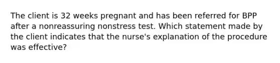 The client is 32 weeks pregnant and has been referred for BPP after a nonreassuring nonstress test. Which statement made by the client indicates that the nurse's explanation of the procedure was effective?