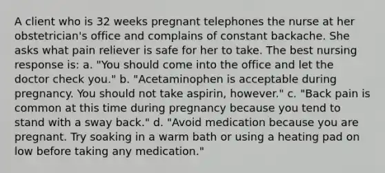 A client who is 32 weeks pregnant telephones the nurse at her obstetrician's office and complains of constant backache. She asks what pain reliever is safe for her to take. The best nursing response is: a. "You should come into the office and let the doctor check you." b. "Acetaminophen is acceptable during pregnancy. You should not take aspirin, however." c. "Back pain is common at this time during pregnancy because you tend to stand with a sway back." d. "Avoid medication because you are pregnant. Try soaking in a warm bath or using a heating pad on low before taking any medication."