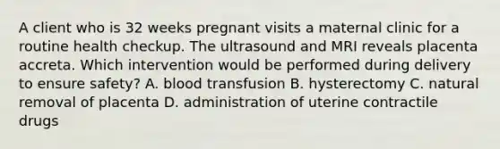 A client who is 32 weeks pregnant visits a maternal clinic for a routine health checkup. The ultrasound and MRI reveals placenta accreta. Which intervention would be performed during delivery to ensure safety? A. blood transfusion B. hysterectomy C. natural removal of placenta D. administration of uterine contractile drugs