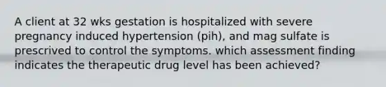 A client at 32 wks gestation is hospitalized with severe pregnancy induced hypertension (pih), and mag sulfate is prescrived to control the symptoms. which assessment finding indicates the therapeutic drug level has been achieved?