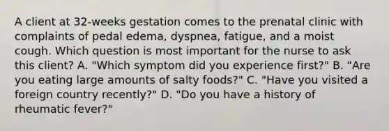 A client at 32-weeks gestation comes to the prenatal clinic with complaints of pedal edema, dyspnea, fatigue, and a moist cough. Which question is most important for the nurse to ask this client? A. "Which symptom did you experience first?" B. "Are you eating large amounts of salty foods?" C. "Have you visited a foreign country recently?" D. "Do you have a history of rheumatic fever?"