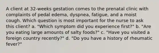 A client at 32-weeks gestation comes to the prenatal clinic with complaints of pedal edema, dyspnea, fatigue, and a moist cough. Which question is most important for the nurse to ask this client? a. "Which symptom did you experience first?" b. "Are you eating large amounts of salty foods?" c. "Have you visited a foreign country recently?" d. "Do you have a history of rheumatic fever?"