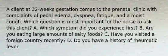 A client at 32-weeks gestation comes to the prenatal clinic with complaints of pedal edema, dyspnea, fatigue, and a moist cough. Which question is most important for the nurse to ask this client? A. Which symptom did you experience first? B. Are you eating large amounts of salty foods? C. Have you visited a foreign country recently? D. Do you have a history of rheumatic fever