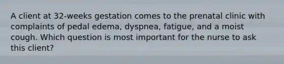 A client at 32-weeks gestation comes to the prenatal clinic with complaints of pedal edema, dyspnea, fatigue, and a moist cough. Which question is most important for the nurse to ask this client?