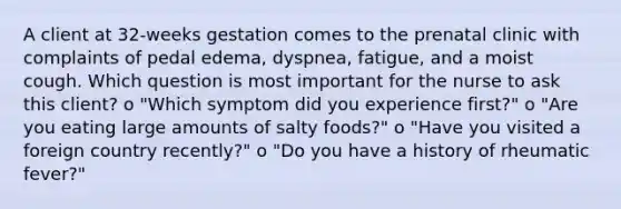 A client at 32-weeks gestation comes to the prenatal clinic with complaints of pedal edema, dyspnea, fatigue, and a moist cough. Which question is most important for the nurse to ask this client? o "Which symptom did you experience first?" o "Are you eating large amounts of salty foods?" o "Have you visited a foreign country recently?" o "Do you have a history of rheumatic fever?"