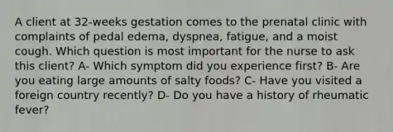 A client at 32-weeks gestation comes to the prenatal clinic with complaints of pedal edema, dyspnea, fatigue, and a moist cough. Which question is most important for the nurse to ask this client? A- Which symptom did you experience first? B- Are you eating large amounts of salty foods? C- Have you visited a foreign country recently? D- Do you have a history of rheumatic fever?