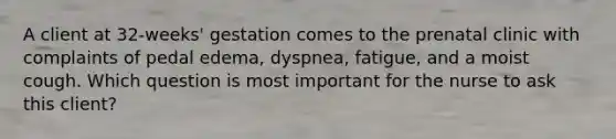 A client at 32-weeks' gestation comes to the prenatal clinic with complaints of pedal edema, dyspnea, fatigue, and a moist cough. Which question is most important for the nurse to ask this client?