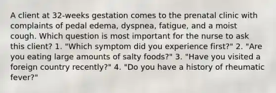 A client at 32-weeks gestation comes to the prenatal clinic with complaints of pedal edema, dyspnea, fatigue, and a moist cough. Which question is most important for the nurse to ask this client? 1. "Which symptom did you experience first?" 2. "Are you eating large amounts of salty foods?" 3. "Have you visited a foreign country recently?" 4. "Do you have a history of rheumatic fever?"