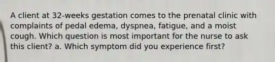 A client at 32-weeks gestation comes to the prenatal clinic with complaints of pedal edema, dyspnea, fatigue, and a moist cough. Which question is most important for the nurse to ask this client? a. Which symptom did you experience first?