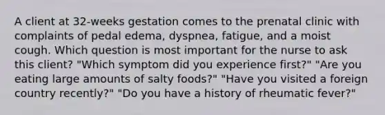 A client at 32-weeks gestation comes to the prenatal clinic with complaints of pedal edema, dyspnea, fatigue, and a moist cough. Which question is most important for the nurse to ask this client? "Which symptom did you experience first?" "Are you eating large amounts of salty foods?" "Have you visited a foreign country recently?" "Do you have a history of rheumatic fever?"