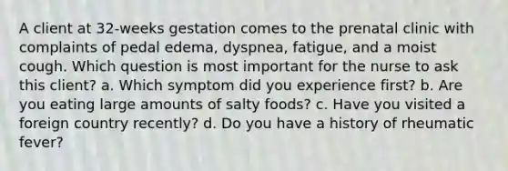 A client at 32-weeks gestation comes to the prenatal clinic with complaints of pedal edema, dyspnea, fatigue, and a moist cough. Which question is most important for the nurse to ask this client? a. Which symptom did you experience first? b. Are you eating large amounts of salty foods? c. Have you visited a foreign country recently? d. Do you have a history of rheumatic fever?