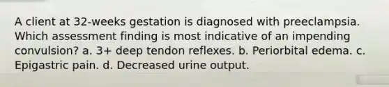 A client at 32-weeks gestation is diagnosed with preeclampsia. Which assessment finding is most indicative of an impending convulsion? a. 3+ deep tendon reflexes. b. Periorbital edema. c. Epigastric pain. d. Decreased urine output.