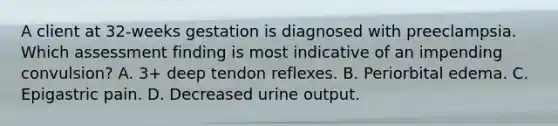 A client at 32-weeks gestation is diagnosed with preeclampsia. Which assessment finding is most indicative of an impending convulsion? A. 3+ deep tendon reflexes. B. Periorbital edema. C. Epigastric pain. D. Decreased urine output.