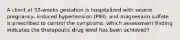 A client at 32-weeks gestation is hospitalized with severe pregnancy- induced hypertension (PIH), and magnesium sulfate is prescribed to control the symptoms. Which assessment finding indicates the therapeutic drug level has been achieved?