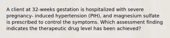 A client at 32-weeks gestation is hospitalized with severe pregnancy- induced hypertension (PIH), and magnesium sulfate is prescribed to control the symptoms. Which assessment finding indicates the therapeutic drug level has been achieved?