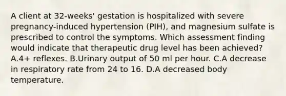 A client at 32-weeks' gestation is hospitalized with severe pregnancy-induced hypertension (PIH), and magnesium sulfate is prescribed to control the symptoms. Which assessment finding would indicate that therapeutic drug level has been achieved? A.4+ reflexes. B.Urinary output of 50 ml per hour. C.A decrease in respiratory rate from 24 to 16. D.A decreased body temperature.