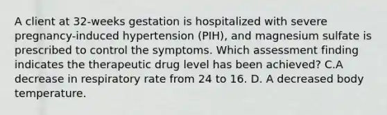 A client at 32-weeks gestation is hospitalized with severe pregnancy-induced hypertension (PIH), and magnesium sulfate is prescribed to control the symptoms. Which assessment finding indicates the therapeutic drug level has been achieved? C.A decrease in respiratory rate from 24 to 16. D. A decreased body temperature.