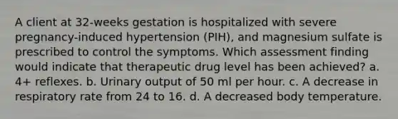 A client at 32-weeks gestation is hospitalized with severe pregnancy-induced hypertension (PIH), and magnesium sulfate is prescribed to control the symptoms. Which assessment finding would indicate that therapeutic drug level has been achieved? a. 4+ reflexes. b. Urinary output of 50 ml per hour. c. A decrease in respiratory rate from 24 to 16. d. A decreased body temperature.