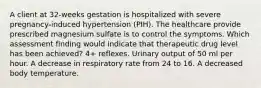 A client at 32-weeks gestation is hospitalized with severe pregnancy-induced hypertension (PIH). The healthcare provide prescribed magnesium sulfate is to control the symptoms. Which assessment finding would indicate that therapeutic drug level has been achieved? 4+ reflexes. Urinary output of 50 ml per hour. A decrease in respiratory rate from 24 to 16. A decreased body temperature.