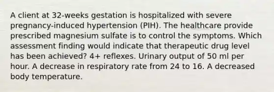 A client at 32-weeks gestation is hospitalized with severe pregnancy-induced hypertension (PIH). The healthcare provide prescribed magnesium sulfate is to control the symptoms. Which assessment finding would indicate that therapeutic drug level has been achieved? 4+ reflexes. Urinary output of 50 ml per hour. A decrease in respiratory rate from 24 to 16. A decreased body temperature.