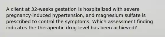 A client at 32-weeks gestation is hospitalized with severe pregnancy-induced hypertension, and magnesium sulfate is prescribed to control the symptoms. Which assessment finding indicates the therapeutic drug level has been achieved?