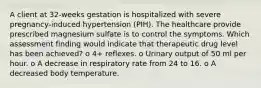 A client at 32-weeks gestation is hospitalized with severe pregnancy-induced hypertension (PIH). The healthcare provide prescribed magnesium sulfate is to control the symptoms. Which assessment finding would indicate that therapeutic drug level has been achieved? o 4+ reflexes. o Urinary output of 50 ml per hour. o A decrease in respiratory rate from 24 to 16. o A decreased body temperature.