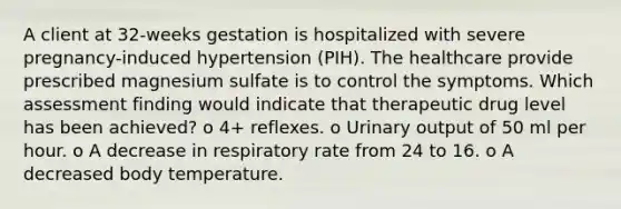 A client at 32-weeks gestation is hospitalized with severe pregnancy-induced hypertension (PIH). The healthcare provide prescribed magnesium sulfate is to control the symptoms. Which assessment finding would indicate that therapeutic drug level has been achieved? o 4+ reflexes. o Urinary output of 50 ml per hour. o A decrease in respiratory rate from 24 to 16. o A decreased body temperature.