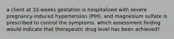 a client at 32-weeks gestation is hospitalized with severe pregnancy-induced hypertension (PIH), and magnesium sulfate is prescribed to control the symptoms. which assessment finding would indicate that therapeutic drug level has been achieved?