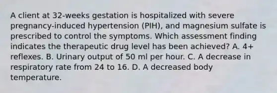 A client at 32-weeks gestation is hospitalized with severe pregnancy-induced hypertension (PIH), and magnesium sulfate is prescribed to control the symptoms. Which assessment finding indicates the therapeutic drug level has been achieved? A. 4+ reflexes. B. Urinary output of 50 ml per hour. C. A decrease in respiratory rate from 24 to 16. D. A decreased body temperature.