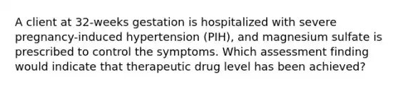 A client at 32-weeks gestation is hospitalized with severe pregnancy-induced hypertension (PIH), and magnesium sulfate is prescribed to control the symptoms. Which assessment finding would indicate that therapeutic drug level has been achieved?