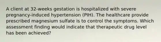 A client at 32-weeks gestation is hospitalized with severe pregnancy-induced hypertension (PIH). The healthcare provide prescribed magnesium sulfate is to control the symptoms. Which assessment finding would indicate that therapeutic drug level has been achieved?