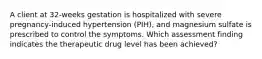 A client at 32-weeks gestation is hospitalized with severe pregnancy-induced hypertension (PIH), and magnesium sulfate is prescribed to control the symptoms. Which assessment finding indicates the therapeutic drug level has been achieved?