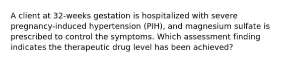 A client at 32-weeks gestation is hospitalized with severe pregnancy-induced hypertension (PIH), and magnesium sulfate is prescribed to control the symptoms. Which assessment finding indicates the therapeutic drug level has been achieved?